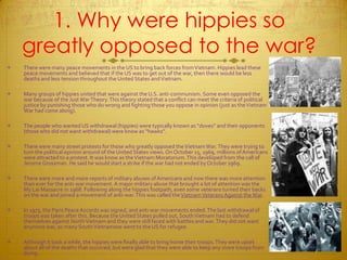 1. Why were hippies so greatly opposed to the war?There were many peace movements in the US to bring back forces from Vietnam. Hippies lead these peace movements and believed that if the US was to get out of the war, then there would be less deaths and less tension throughout the United States and Vietnam.Many groups of hippies united that were against the U.S. anti-communism. Some even opposed the war because of the Just War Theory. This theory stated that a conflict can meet the criteria of political justice by punishing those who do wrong and fighting those you oppose in opinion (just as the Vietnam War had come along).The people who wanted US withdrawal (hippies) were typically known as “doves” and their opponents (those who did not want withdrawal) were know as “hawks”.There were many street protests for those who greatly opposed the Vietnam War. They were trying to turn the p0litical opinion around of the United States views. On October 15, 1969, millions of Americans were attracted to a protest. It was know as the Vietnam Moratorium. This developed from the call of Jerome Grossman. He said he would start a strike if the war had not ended by October 1969.There were more and more reports of military abuses of Americans and now there was more attention than ever for the anti-war movement. A major military abuse that brought a lot of attention was the My Lai Massacre in 1968. Following along the hippies footpath, even some veterans turned their backs on the war and joined a movement of anti-war. This was called the Vietnam Veterans Against the War.In 1973, the Paris Peace Accords was signed, and anti-war movements ended. The last withdrawal of troops was taken after this. Because the United States pulled out, South Vietnam had to defend themselves against North Vietnam and they were still faced with battles and war. They did not want anymore war, so many South Vietnamese went to the US for refugee. Although it took a while, the hippies were finally able to bring home their troops. They were upset about all of the deaths that occurred, but were glad that they were able to keep any more troops from dying.