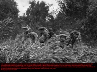 Life magazine photographer Larry Burrows (far left) struggles through elephant grass and the rotor wash of an American evacuation helicopter as he helps GIs
carry a wounded soldier on a stretcher from the jungle to the chopper in Mimot, Cambodia on 4 May 1970. The evacuation came during the US incursion into
Cambodia. Burrows was killed on 10 February 1971, along with the photographer who took this picture, Henri Huet, and two other photojournalists – Kent Potter of
UPI and Keisaburo Shimamoto of Newsweek – when their helicopter was shot down over Laos
Photograph: Henri Huet/AP
 