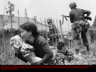 Under sniper fire, a Vietnamese woman carries a child to safety as US marines storm the village of My Son, near Da Nang, searching for Vietcong insurgents, 25
April 1965. As was typical in such situations, the men of the village had mostly disappeared, and the remaining villagers revealed little when questioned
Photograph: Eddie Adams/AP
 