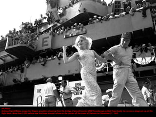 AP Photo
Actress Carroll Baker snaps her fingers at sailors cheering from the bridge of aircraft carrier USS Ticonderoga as Bob Hope leads her across a stage set up on the
flight deck. More than 2,500 sailors saw the Hope troupe's show on the carrier off the coast of Vietnam on December 27, 1965.
 