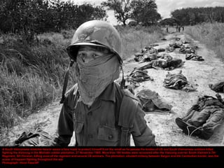 A South Vietnamese stretcher-bearer wears a face mask to protect himself from the smell as he passes the bodies of US and South Vietnamese soldiers killed
fighting the Vietcong in the Michelin rubber plantation, 27 November 1965. More than 100 bodies were recovered after the Vietcong overran South Vietnam’s 7th
Regiment, 5th Division, killing most of the regiment and several US advisers. The plantation, situated midway between Saigon and the Cambodian border, was the
scene of frequent fighting throughout the war
Photograph: Horst Faas/AP
 