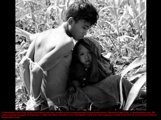 A Vietnamese child clings to his bound father who was rounded up as a suspected Viet Cong guerrilla during “Operation Eagle Claw” in the Bong Son area, 280
miles northeast of Saigon on February 17, 1966. The father was taken to an interrogation camp with other suspects rounded up by the U.S. 1st air cavalry division.
Richard Merron/AP
 