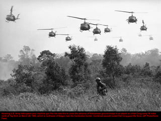 Hovering U.S. Army helicopters pour machine gun fire into tree line to cover the advance of Vietnamese ground troops in an attack on a Viet Cong camp 18 miles
north of Tay Ninh on March 29, 1965, which is northwest of Saigon near the Cambodian border. Combined assault routed Viet Cong guerrilla force. (AP Photo/Horst
Faas)
 