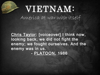 Chris Taylor: [voiceover] I think now,
looking back, we did not fight the
enemy; we fought ourselves. And the
enemy was in us.
- PLATOON, 1986
VIETNAM:
America at war with itself
 