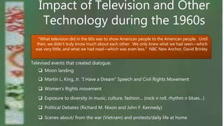Impact of Television and Other
Technology during the 1960s
“What television did in the 60s was to show American people to the American people. Until
then, we didn’t truly know much about each other. We only knew what we had seen—which
was very little, and what we had read—which was even less.” NBC New Anchor, David Brinley
Televised events that created dialogue:
 Moon landing
 Women’s Rights movement
 Martin L. King, Jr. “I Have a Dream” Speech and Civil Rights Movement
 Political Debates (Richard M. Nixon and John F. Kennedy)
 Exposure to diversity in music, culture, fashion… (rock n roll, rhythm n blues…)
 Scenes about/ from the war (Vietnam) and protests/daily life at home
 