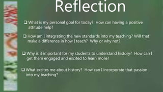 Reflection
 What is my personal goal for today? How can having a positive
attitude help?
 How am I integrating the new standards into my teaching? Will that
make a difference in how I teach? Why or why not?
 Why is it important for my students to understand history? How can I
get them engaged and excited to learn more?
 What excites me about history? How can I incorporate that passion
into my teaching?
 