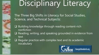 Disciplinary Literacy
The Three Big Shifts in Literacy for Social Studies,
Science, and Technical Subjects:
 Building knowledge through reading content-rich
nonfiction
 Reading, writing, and speaking grounded in evidence from
text
 Regular practice with complex text and its academic
vocabulary
 