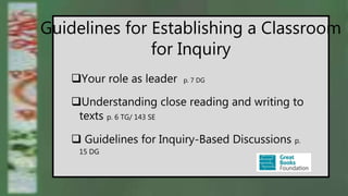 Guidelines for Establishing a Classroom
for Inquiry
Your role as leader p. 7 DG
Understanding close reading and writing to
texts p. 6 TG/ 143 SE
 Guidelines for Inquiry-Based Discussions p.
15 DG
 