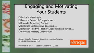 Engaging and Motivating
Your Students
 Make It Meaningful.
 Foster a Sense of Competence. ...
 Provide Autonomy Support. ...
 Embrace Collaborative Learning. ...
 Establish Positive Teacher-Student Relationships. ...
 Promote Mastery Orientations.
Golden Rules for Engaging Students in Learning Activities
By Nicolás Pino-James, PhD
December 8, 2014 Updated December 11, 2015
 