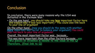Conclusion
In conclusion, there were many reasons why the USA was
defeated in the Vietnam War.
• On the one hand… you should take one less important factor here
and explain why it was less important) – You could also link back
to your line of argument
On the other hand… (now you should do the same with another
more important key factor to balance your argument) You could
also link back to your line of argument.
Overall, the most important factor was… because…
This was more important than the other factors because… use
TWO pieces of evidence & Relate to the issue in the Q!
Therefore, (final link to Q)
 