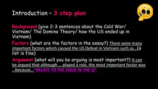 Introduction – 3 step plan
Background (give 2-3 sentences about the Cold War/
Vietnam/ The Domino Theory/ how the US ended up in
Vietnam)
Factors (what are the factors in the essay?) There were many
important factors which caused the US Defeat in Vietnam such as…(a
list is fine)
Argument (what will you be arguing is most important?) It can
be argued that although … played a role, the most important factor was
…because…*RELATE TO THE ISSUE IN THE Q*
 