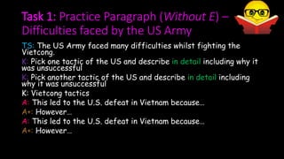 Task 1: Practice Paragraph (Without E) –
Difficulties faced by the US Army
TS: The US Army faced many difficulties whilst fighting the
Vietcong.
K: Pick one tactic of the US and describe in detail including why it
was unsuccessful
K: Pick another tactic of the US and describe in detail including
why it was unsuccessful
K: Vietcong tactics
A: This led to the U.S. defeat in Vietnam because…
A+: However…
A: This led to the U.S. defeat in Vietnam because…
A+: However…
 