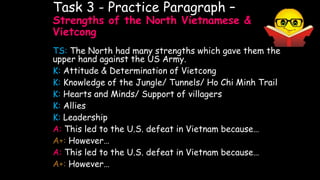 Task 3 - Practice Paragraph –
Strengths of the North Vietnamese &
Vietcong
TS: The North had many strengths which gave them the
upper hand against the US Army.
K: Attitude & Determination of Vietcong
K: Knowledge of the Jungle/ Tunnels/ Ho Chi Minh Trail
K: Hearts and Minds/ Support of villagers
K: Allies
K: Leadership
A: This led to the U.S. defeat in Vietnam because…
A+: However…
A: This led to the U.S. defeat in Vietnam because…
A+: However…
 