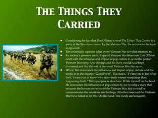 The Things They
    Carried
     Considering the fact that Tim O’Brien’s novel The Things They Carried is a
     piece of the literature created by the Vietnam War, the relation to the topic
     is apparent.
     Tim essentially captures what every Vietnam War novelist attempts to.
     By society’s pressure and critique of Vietnam War literature, Tim O’Brien
     dealt with the inﬂuence and impact of pop culture to write the perfect
     Vietnam War story. Any slip-ups and his story would have been
     dismissed just like the rest of the usual Vietnam War literature.
     Where Tim overcomes the inﬂuences and impact of pop culture and the
     media is in the chapter “Good Form”. Tim states, “I want you to feel what
     I felt. I want you to know why story-truth is truer sometimes than
     happening-truth.” Tim’s purpose is clear here. It hits the nail on the head.
     He overcomes the inﬂuences of pop culture by not writing a story that
     recounts the horrors or events of the Vietnam War, but instead he
     communicates the emotions and feelings. All other novels of the Vietnam
     War have failed to do this. On the hand, Tim excels and conquers.
 