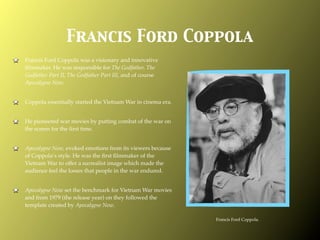 Francis Ford Coppola
Francis Ford Coppola was a visionary and innovative
ﬁlmmaker. He was responsible for The Godfather, The
Godfather Part II, The Godfather Part III, and of course
Apocalypse Now.


Coppola essentially started the Vietnam War in cinema era.


He pioneered war movies by putting combat of the war on
the screen for the ﬁrst time.


Apocalypse Now, evoked emotions from its viewers because
of Coppola’s style. He was the ﬁrst ﬁlmmaker of the
Vietnam War to offer a surrealist image which made the
audience feel the losses that people in the war endured.


Apocalypse Now set the benchmark for Vietnam War movies
and from 1979 (the release year) on they followed the
template created by Apocalypse Now.

                                                             Francis Ford Coppola.
 