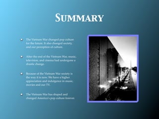 Summary

The Vietnam War changed pop culture
for the future. It also changed society,
and our perception of culture.


After the end of the Vietnam War, music,
television, and cinema had undergone a
drastic change.


Because of the Vietnam War society is
the way it is now. We have a higher
appreciation and indulgence in music,
movies and our TV.


The Vietnam War has shaped and
changed America’s pop culture forever.
 
