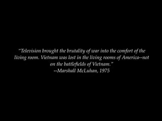 “Television brought the brutality of war into the comfort of the
living room. Vietnam was lost in the living rooms of America--not
                  on the battleﬁelds of Vietnam.”
                   --Marshall McLuhan, 1975
 