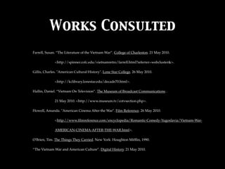 Works Consulted
Farrell, Susan. “The Literature of the Vietnam War”. College of Charleston. 21 May 2010.

              <http://spinner.cofc.edu/vietnamretro/farrell.html?referrer=webcluster&>.

Gillis, Charles. "American Cultural History". Lone Star College. 26 May 2010.

              <http://kclibrary.lonestar.edu/decade70.html>.

Hallin, Daniel. “Vietnam On Television”. The Museum of Broadcast Communications .

              21 May 2010. <http://www.museum.tv/cotvsection.php>.

Howell, Amanda. "American Cinema After the War". Film Reference. 26 May 2010.

              <http://www.ﬁlmreference.com/encyclopedia/Romantic-Comedy-Yugoslavia/Vietnam-War-

              AMERICAN-CINEMA-AFTER-THE-WAR.html>.

O'Brien, Tim. The Things They Carried. New York: Houghton Mifﬂin, 1990.

“The Vietnam War and American Culture”. Digital History. 21 May 2010.
 