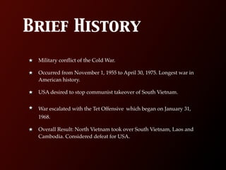 Brief History
 Military conﬂict of the Cold War.

 Occurred from November 1, 1955 to April 30, 1975. Longest war in
 American history.

 USA desired to stop communist takeover of South Vietnam.


 War escalated with the Tet Offensive which began on January 31,
 1968.

 Overall Result: North Vietnam took over South Vietnam, Laos and
 Cambodia. Considered defeat for USA.
 