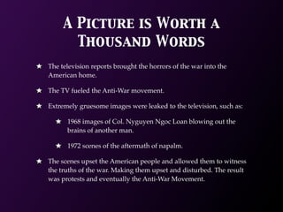 A Picture is Worth a
       Thousand Words
The television reports brought the horrors of the war into the
American home.

The TV fueled the Anti-War movement.

Extremely gruesome images were leaked to the television, such as:

      1968 images of Col. Nyguyen Ngoc Loan blowing out the
      brains of another man.

      1972 scenes of the aftermath of napalm.

The scenes upset the American people and allowed them to witness
the truths of the war. Making them upset and disturbed. The result
was protests and eventually the Anti-War Movement.
 