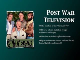 Post War
     Television
  The creation of the “Vietnam Vet”

   He was a hero, but often rough,
stubborn, and angry.

  Vet also carried thoughts of the war.

  Spawned famous shows such as The A-
Team, Riptide, and Airwolf.
 
