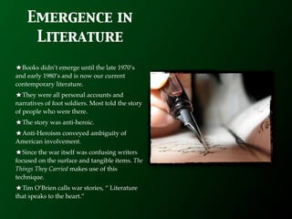 Emergence in
     Literature
  Books didn’t emerge until the late 1970’s
and early 1980’s and is now our current
contemporary literature.
   They were all personal accounts and
narratives of foot soldiers. Most told the story
of people who were there.
  The story was anti-heroic.
 Anti-Heroism conveyed ambiguity of
American involvement.
   Since the war itself was confusing writers
focused on the surface and tangible items. The
Things They Carried makes use of this
technique.
  Tim O’Brien calls war stories, “ Literature
that speaks to the heart.”
 