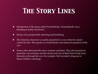 The Story Lines

Introduction of the genre called Verisimilitude. Verisimilitude was a
blending of reality and ﬁction.

Stories were purposefully shocking and horrifying.

The American character is usually presented in a way where he cannot
control his fate. This speaks to overall themes and unknown purposes of the
war.

Stories often discussed the men’s routines and jokes. They also focused on
particular conversations and the rituals each one of them had to help carry
themselves through the war. For example, Ted Lavender's drug use or
Henry Dobbin’s stockings.
 