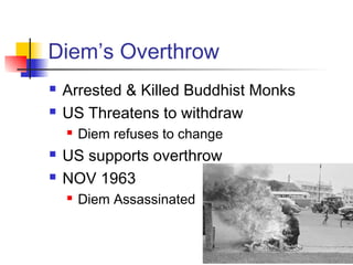 Diem’s Overthrow
 Arrested & Killed Buddhist Monks
 US Threatens to withdraw
 Diem refuses to change
 US supports overthrow
 NOV 1963
 Diem Assassinated
 
