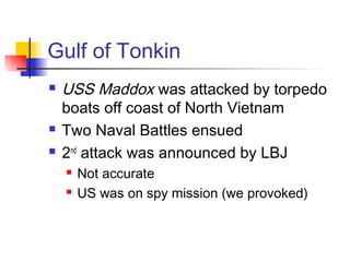Gulf of Tonkin
 USS Maddox was attacked by torpedo
boats off coast of North Vietnam
 Two Naval Battles ensued
 2nd
attack was announced by LBJ
 Not accurate
 US was on spy mission (we provoked)
 