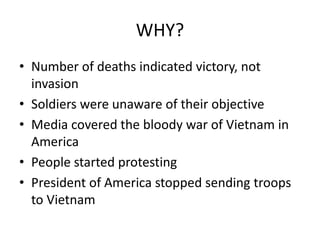 WHY?
• Number of deaths indicated victory, not
invasion
• Soldiers were unaware of their objective
• Media covered the bloody war of Vietnam in
America
• People started protesting
• President of America stopped sending troops
to Vietnam
 