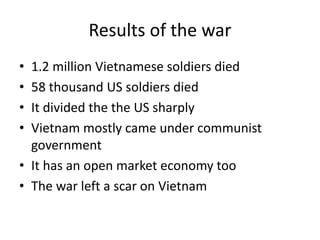 Results of the war
• 1.2 million Vietnamese soldiers died
• 58 thousand US soldiers died
• It divided the the US sharply
• Vietnam mostly came under communist
government
• It has an open market economy too
• The war left a scar on Vietnam
 