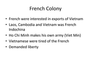 French Colony
• French were interested in exports of Vietnam
• Laos, Cambodia and Vietnam was French
Indochina
• Ho Chi Minh makes his own army (Viet Min)
• Vietnamese were tired of the French
• Demanded liberty
 