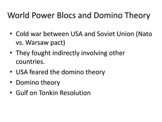 World Power Blocs and Domino Theory
• Cold war between USA and Soviet Union (Nato
vs. Warsaw pact)
• They fought indirectly involving other
countries.
• USA feared the domino theory
• Domino theory
• Gulf on Tonkin Resolution
 