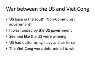 War between the US and Viet Cong
• US base in the south (Non-Communist
government)
• It was funded by the US government
• Seemed like the US were winning
• US had better army, navy and air force
• The Viet Cong were determined to win
 
