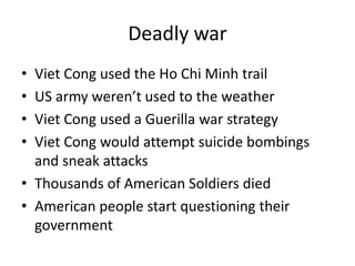 Deadly war
• Viet Cong used the Ho Chi Minh trail
• US army weren’t used to the weather
• Viet Cong used a Guerilla war strategy
• Viet Cong would attempt suicide bombings
and sneak attacks
• Thousands of American Soldiers died
• American people start questioning their
government
 