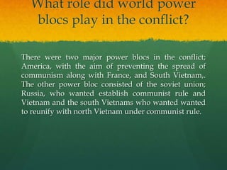 What role did world power
blocs play in the conflict?
There were two major power blocs in the conflict;
America, with the aim of preventing the spread of
communism along with France, and South Vietnam,.
The other power bloc consisted of the soviet union;
Russia, who wanted establish communist rule and
Vietnam and the south Vietnams who wanted wanted
to reunify with north Vietnam under communist rule.
 