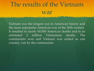 The results of the Vietnam
war
Vietnam was the longest war in American history and
the most unpopular American war of the 20th century.
It resulted in nearly 60,000 American deaths and in an
estimated 2 million Vietnamese deaths. The
communists won and Vietnam was united as one
country, run by the communists.
 
