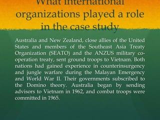 What international
organizations played a role
in the case study
Australia and New Zealand, close allies of the United
States and members of the Southeast Asia Treaty
Organization (SEATO) and the ANZUS military co-
operation treaty, sent ground troops to Vietnam. Both
nations had gained experience in counterinsurgency
and jungle warfare during the Malayan Emergency
and World War II. Their governments subscribed to
the Domino theory. Australia began by sending
advisors to Vietnam in 1962, and combat troops were
committed in 1965.
 