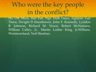 Who were the key people
in the conflict?
Ho Chi Minh, Bao Dai, Ngo Dinh Diem, Nguyen Van
Thieu, Dwight D Eisenhower, John F. Kennedy, Lyndon
B. Johnson, Richard M. Nixon, Robert McNamara,
William Calley, Jr., Martin Luther King, Jr.William,
Westmoreland, Neil Sheehan.
 