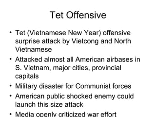 Tet Offensive
• Tet (Vietnamese New Year) offensive
  surprise attack by Vietcong and North
  Vietnamese
• Attacked almost all American airbases in
  S. Vietnam, major cities, provincial
  capitals
• Military disaster for Communist forces
• American public shocked enemy could
  launch this size attack
• Media openly criticized war effort
 