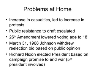 Problems at Home
• Increase in casualties, led to increase in
  protests
• Public resistance to draft escalated
• 26th Amendment lowered voting age to 18
• March 31, 1968 Johnson withdrew
  reelection bid based on public opinion
• Richard Nixon elected President based on
  campaign promise to end war (5th
  president involved)
 