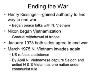 Ending the War
• Henry Kissinger—gained authority to find
  way to end war
  – Began peace talks with N. Vietnam
• Nixon began Vietnamization
  – Gradual withdrawal of troops
• January 1973 both sides agree to end war
• March 1975 N. Vietnam invades again
  – US refuses assistance
  – By April N. Vietnamese capture Saigon and
    united N & S Vietam as one nation under
    communist rule
 