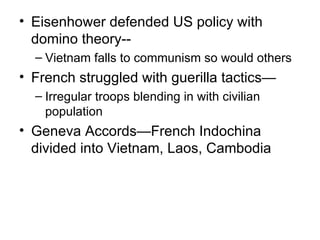 • Eisenhower defended US policy with
  domino theory--
  – Vietnam falls to communism so would others
• French struggled with guerilla tactics—
  – Irregular troops blending in with civilian
    population
• Geneva Accords—French Indochina
  divided into Vietnam, Laos, Cambodia
 