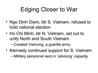 Edging Closer to War
• Ngo Dinh Diem, ldr S. Vietnam, refused to
  hold national election
• Ho Chi Minh, ldr N. Vietnam, set out to
  unify North and South Vietnam
  – Created Vietcong, a guerilla army
• Kennedy continued support for S. Vietnam
  – Military personnel sent in ‘advising’ capacity
 