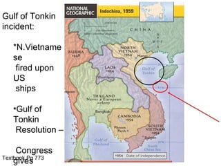 Gulf of Tonkin
incident:

   *N.Vietname
   se
    fired upon
   US
    ships

   •Gulf of
   Tonkin
    Resolution –

     Congress
Textbook Pg 773
    gives
 