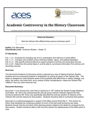 Academic Controversy in the History Classroom
       This workshop is sponsored in part by the Library of Congress Teaching with Primary Sources Eastern Region Program, coordinated by Waynesburg University.




                                                                 Historical Question:

                              Was the Vietnam War different than previous American wars?


Author: Eric Marszalek
Class/Grade Level: American Studies – Grade 10

CT Standards:

S.S. 1.1.4 – Evaluate the changing role of U.S. participation and influence in world affairs.
S.S. 1.1.7 – Compare and contrast various American beliefs, values, and political ideologies.
S.S. 2.1.2 – Cite specific textual evidence to support analysis of primary and secondary sources.
S.S. 2.2.6 – Determine the central ideas of, and be able to, summarize information from primary and
secondary sources.

Overview:

This Structured Academic Controversy activity is planned as a way of helping American Studies
students who are conducting research in preparation for writing an essay on the Vietnam War. This
lesson is designed to make students aware of the possibility that differences in military strategy, war
policy, the enemy, the home front, and a variety of other considerations, makes the Vietnam War
“different” than any other American war.

Document Summary:

Document 1 is an excerpt from John Kerry’s testimony in 1971 before the Senate Foreign Relations
Committee. Mr. Kerry was representing the anti-war group Vietnam Veterans Against the War.
During his testimony Mr. Kerry very specifically described the anti-war position of veterans of the
Vietnam War and the reasons for that position. Students should be able to summarize that position.

Document 2 is political propaganda in support of the Allies during World War II. This cartoon by
Arthur Szyk illustrates the consensus position of much of the free world during the war years.
Students should note the evil intent of the planning session related to the desire for conquest by the
Axis powers. Student should be able to infer from the cartoon the righteousness of the Allies point of
view.
 