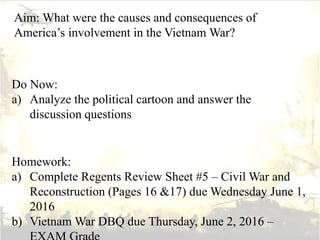 Aim: What were the causes and consequences of
America’s involvement in the Vietnam War?
Do Now:
a) Analyze the political cartoon and answer the
discussion questions
Homework:
a) Complete Regents Review Sheet #5 – Civil War and
Reconstruction (Pages 16 &17) due Wednesday June 1,
2016
b) Vietnam War DBQ due Thursday, June 2, 2016 –
 