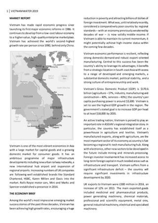 1 VIETNAMWATER 2019
MARKET REPORT
Vietnam has made rapid economic progress since
launching its first major economic reforms in 1986. It
continuesto developfroma low-costlaboureconomy
to a highervalue,high-qualityenterprise marketplace.
Vietnam has achieved the world’s second-highest
growthrate perpersonsince 1990, behindonlyChina.
Vietnam is one of the most vibrant economies in Asia
with a large market for capital goods and a growing
domestic market for consumer goods. It has an
ambitious programme of major infrastructure
developmentsincludingnewurbanrailwaynetworks,a
new international hub airport and expansion of
regional airports. Increasingnumbersof UKcompanies
are following well established brands like Standard
Chartered, HSBC, Karen Millen and Oasis into the
market. Rolls Royce motor cars, Mini and Marks and
Spencer established a presence in 2014.
THE ECONOMY BRIEF
Among the world’s most impressive emerging market
successstoriesof the past three decades,Vietnamhas
beenachievinghighgrowthrates, encouraging a huge
reductioninpovertyandattractingbillionsof dollarsof
foreigninvestment. Whatwas,untilrelativelyrecently,
considered a comparatively poor country by regional
standards – with an economypreviouslyweakenedby
decades of war – is now solidly middle-income. If
Vietnam is able to maintain its current momentum, it
might potentially achieve high-income status within
the coming few decades.
Vietnam economic performance is resilient, reflecting
strong domestic demand and robust export-oriented
manufacturing. Central to this success has been the
country’s ability to leverage its advantages; it benefits
froma strategiclocationinSouth-eastAsiawithaccess
to a range of developed and emerging markets, a
substantial domestic market, political stability, and a
strong culture of entrepreneurship and work.
Vietnam’s Gross Domestic Product (GDP) is $170.6
billion (agriculture –17%, industry,manufacturingand
construction – 40%, services – 43%); the country’sper
capita purchasing power is around $3,600. Vietnam is
set to see the highest GDP growth in the region. The
government’s stated goal is to increase GDP per head
to at least $18,000 by 2035.
An active trading nation, Vietnam is poised to play an
importantrole inASEAN’sregionalintegrationstory.In
particular, the country has established itself as a
powerhouse in agriculture and textiles. Vietnam’s
manufactured exports, along with agriculture, are the
mostimportantsectorof itseconomyascountryisfast
becominga regional hi-techmanufacturinghub.Along
withelectronics,othernew sectorstobe developedin
the future include mining and minerals processing.
Foreign investor involvement has increased access to
long-termforeigncapitalinmuchneededareassuchas
infrastructure and transport. Vietnam suffers from a
significant infrastructure deficit – the country will
require significant investments in infrastructure
development by 2020.
UK exports to Vietnam were £300 million in 2014, an
increase of 12% on 2013. The main exported goods
included medicinal and pharmaceutical products,
power generating machinery, chemical materials,
professional and scientific equipment, metal ores,
general industrialmachinery,electrical andspecialised
machinery.
 