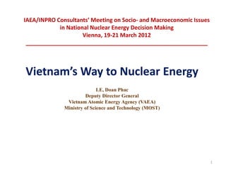 IAEA/INPRO Consultants’ Meeting on Socio- and Macroeconomic Issues
            in National Nuclear Energy Decision Making
                     Vienna, 19-21 March 2012
 __________________________________________________________



Vietnam’s Way to Nuclear Energy
                             LE, Doan Phac
                       Deputy Director General
               Vietnam Atomic Energy Agency (VAEA)
              Ministry of Science and Technology (MOST)




                                                                     1
 