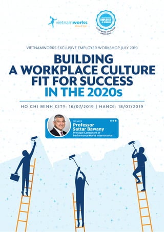 BUILDING A WORKPLACE CULTURE FIT FOR SUCCESS IN THE 2020s 1
VIETNAMWORKS EXCLUSIVE EMPLOYER WORKSHOP JULY 2019
H O C H I M I N H C I T Y: 1 6 /0 7/ 2 0 1 9 | H A N O I : 1 8 /0 7/ 2 0 1 9
SPEAKER
Professor
Sattar Bawany
Principal Consultant of
PerformanceWorks International
 